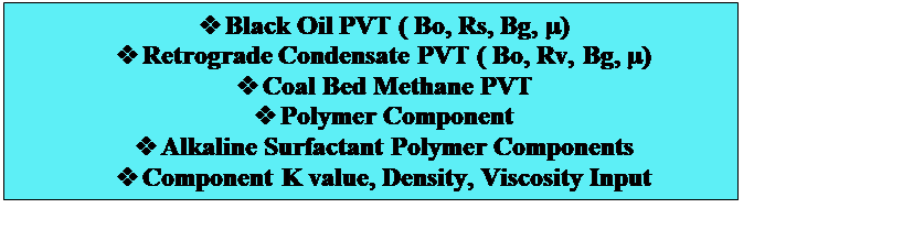 Text Box: v	Black Oil PVT ( Bo, Rs, Bg, )
v	Retrograde Condensate PVT ( Bo, Rv, Bg, )
v	Coal Bed Methane PVT
v	Polymer Component
v	Alkaline Surfactant Polymer Components
v	Component K value, Density, Viscosity Input

