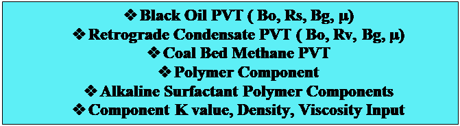 Text Box: v	Black Oil PVT ( Bo, Rs, Bg, )
v	Retrograde Condensate PVT ( Bo, Rv, Bg, )
v	Coal Bed Methane PVT
v	Polymer Component
v	Alkaline Surfactant Polymer Components
v	Component K value, Density, Viscosity Input

